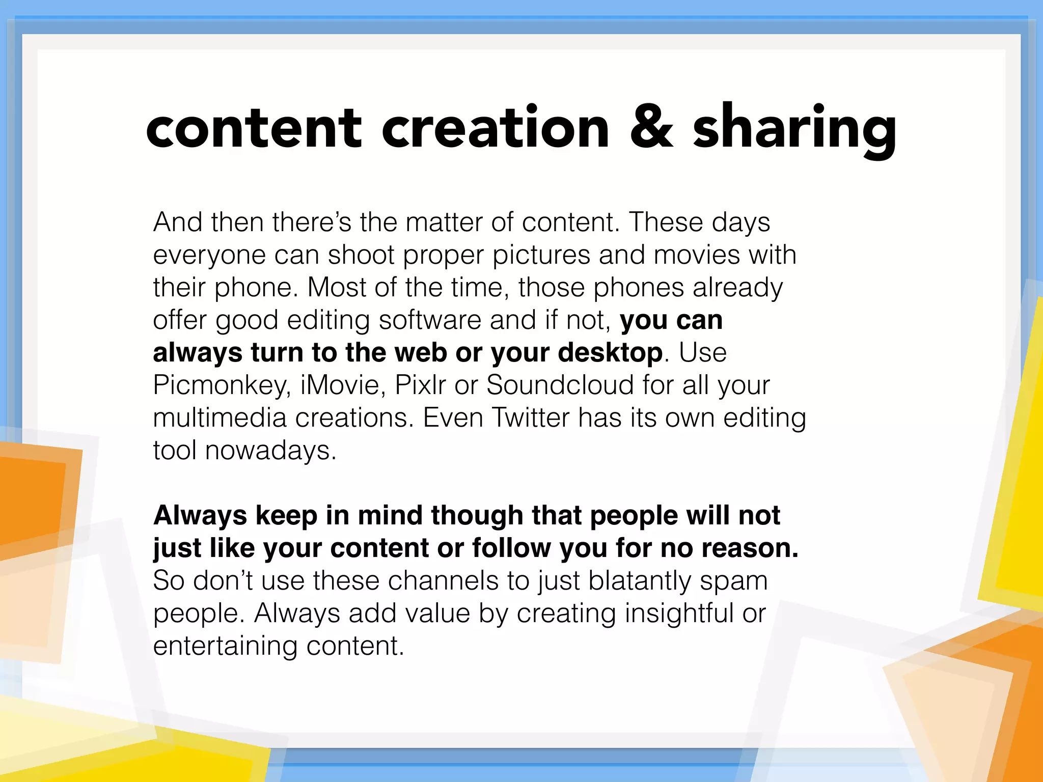 And then there’s the matter of content. These days
everyone can shoot proper pictures and movies with
their phone. Most of the time, those phones already
offer good editing software and if not, you can
always turn to the web or your desktop. Use
Picmonkey, iMovie, Pixlr or Soundcloud for all your
multimedia creations. Even Twitter has its own editing
tool nowadays.
Always keep in mind though that people will not
just like your content or follow you for no reason.
So don’t use these channels to just blatantly spam
people. Always add value by creating insightful or
entertaining content.
content creation & sharing
 