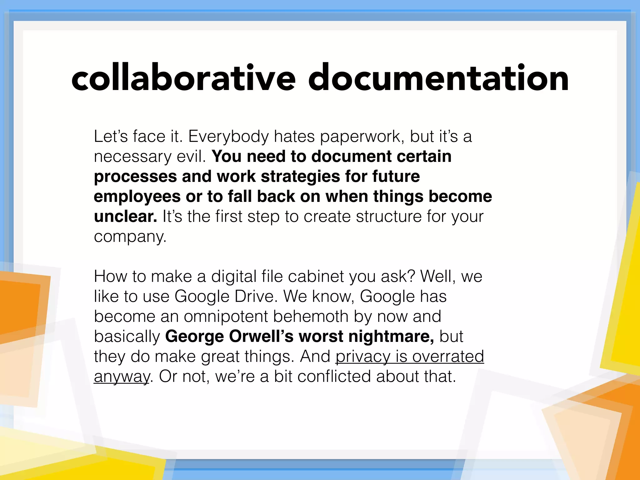 Let’s face it. Everybody hates paperwork, but it’s a
necessary evil. You need to document certain
processes and work strategies for future
employees or to fall back on when things become
unclear. It’s the ﬁrst step to create structure for your
company.
How to make a digital ﬁle cabinet you ask? Well, we
like to use Google Drive. We know, Google has
become an omnipotent behemoth by now and
basically George Orwell’s worst nightmare, but
they do make great things. And privacy is overrated
anyway. Or not, we’re a bit conﬂicted about that.
collaborative documentation
 