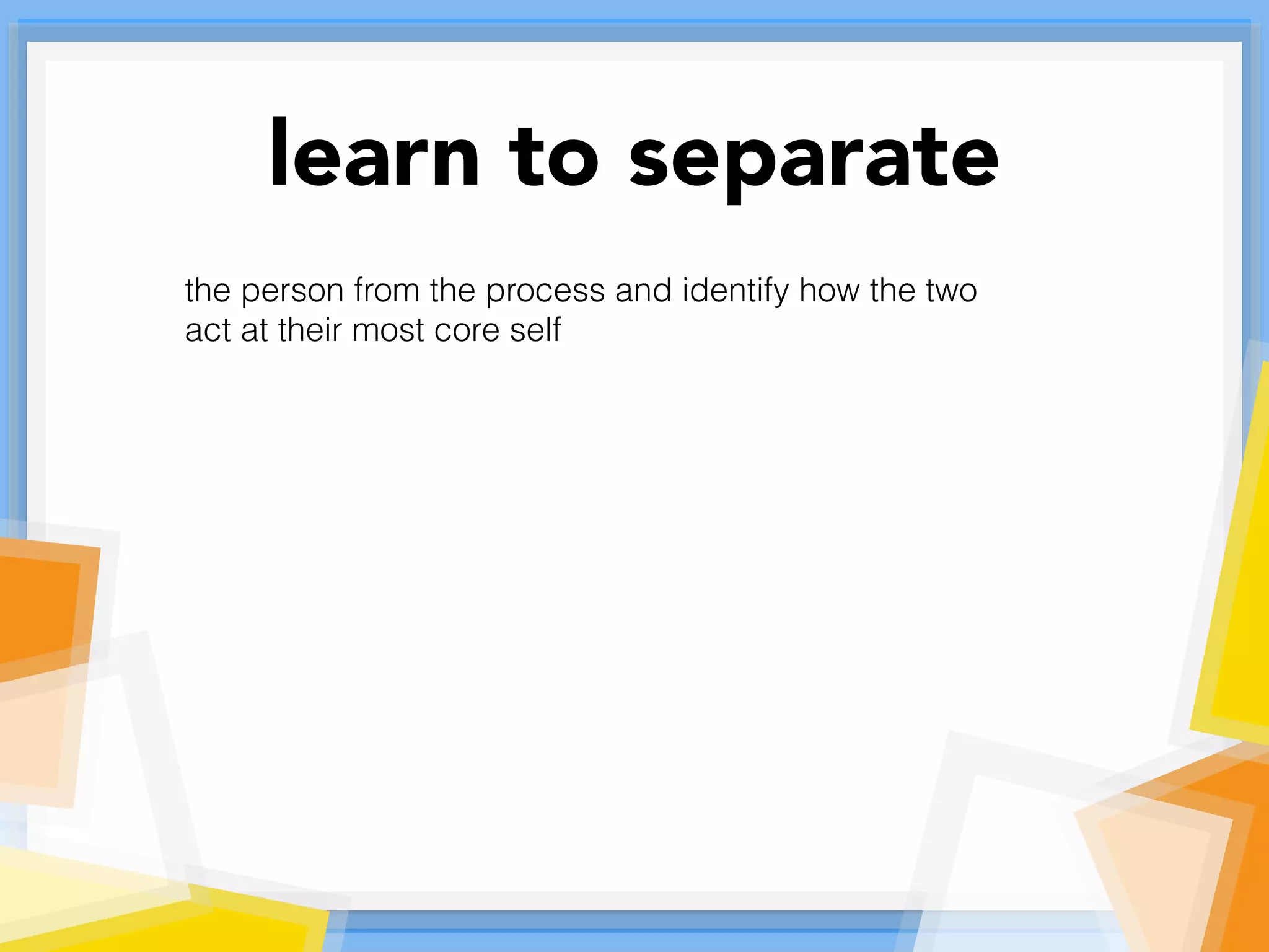 learn to separate
the person from the process and identify how the two
act at their most core self
 