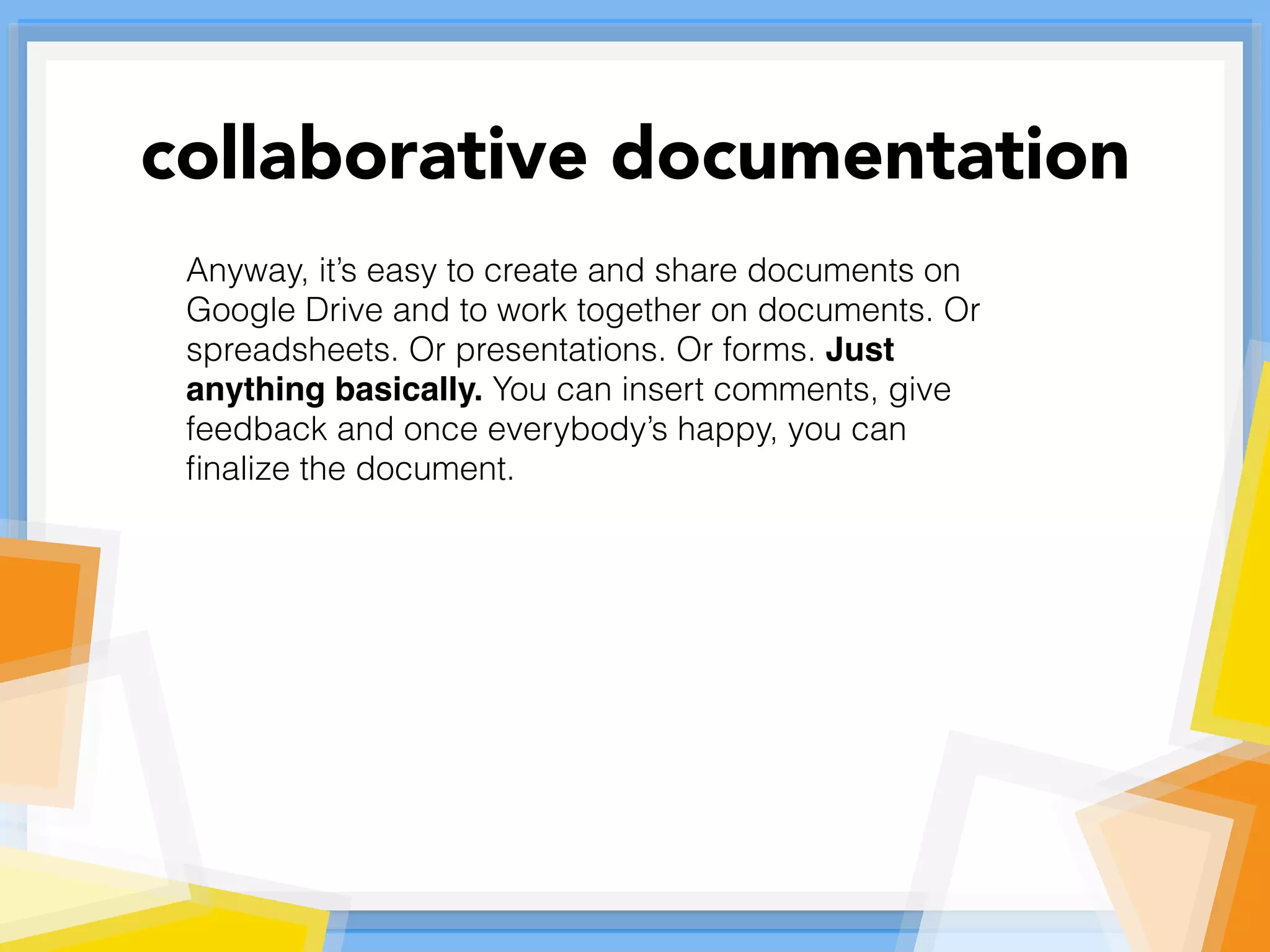 Anyway, it’s easy to create and share documents on
Google Drive and to work together on documents. Or
spreadsheets. Or presentations. Or forms. Just
anything basically. You can insert comments, give
feedback and once everybody’s happy, you can
ﬁnalize the document.
collaborative documentation
 