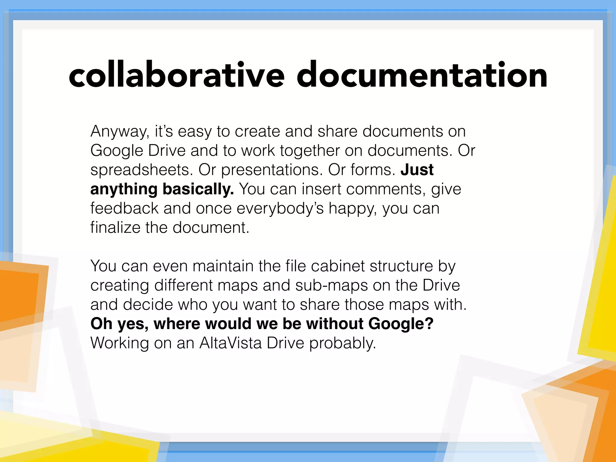 Anyway, it’s easy to create and share documents on
Google Drive and to work together on documents. Or
spreadsheets. Or presentations. Or forms. Just
anything basically. You can insert comments, give
feedback and once everybody’s happy, you can
ﬁnalize the document.
You can even maintain the ﬁle cabinet structure by
creating different maps and sub-maps on the Drive
and decide who you want to share those maps with.
Oh yes, where would we be without Google?
Working on an AltaVista Drive probably.
collaborative documentation
 