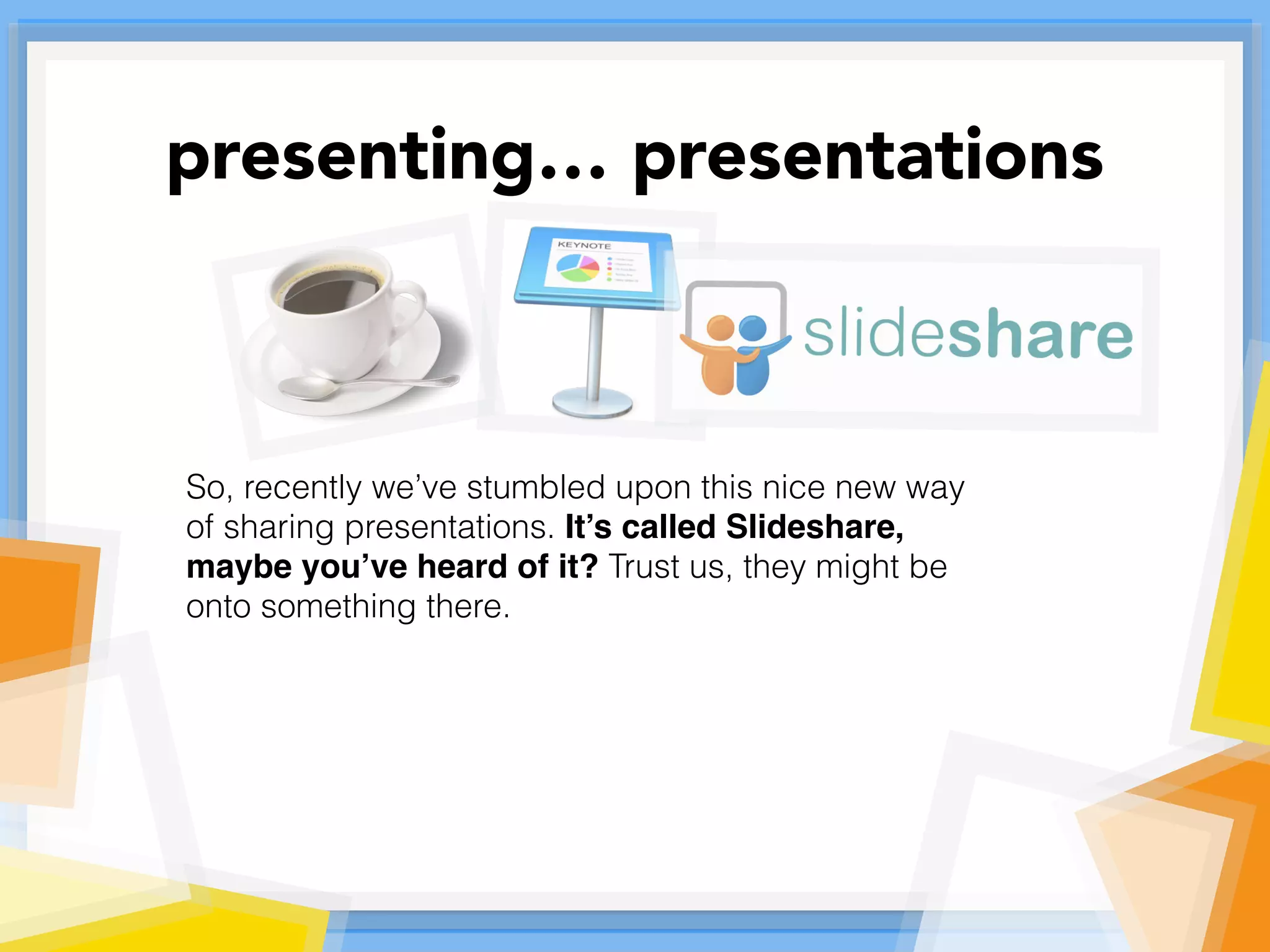 So, recently we’ve stumbled upon this nice new way
of sharing presentations. It’s called Slideshare,
maybe you’ve heard of it? Trust us, they might be
onto something there.
presenting… presentations
 