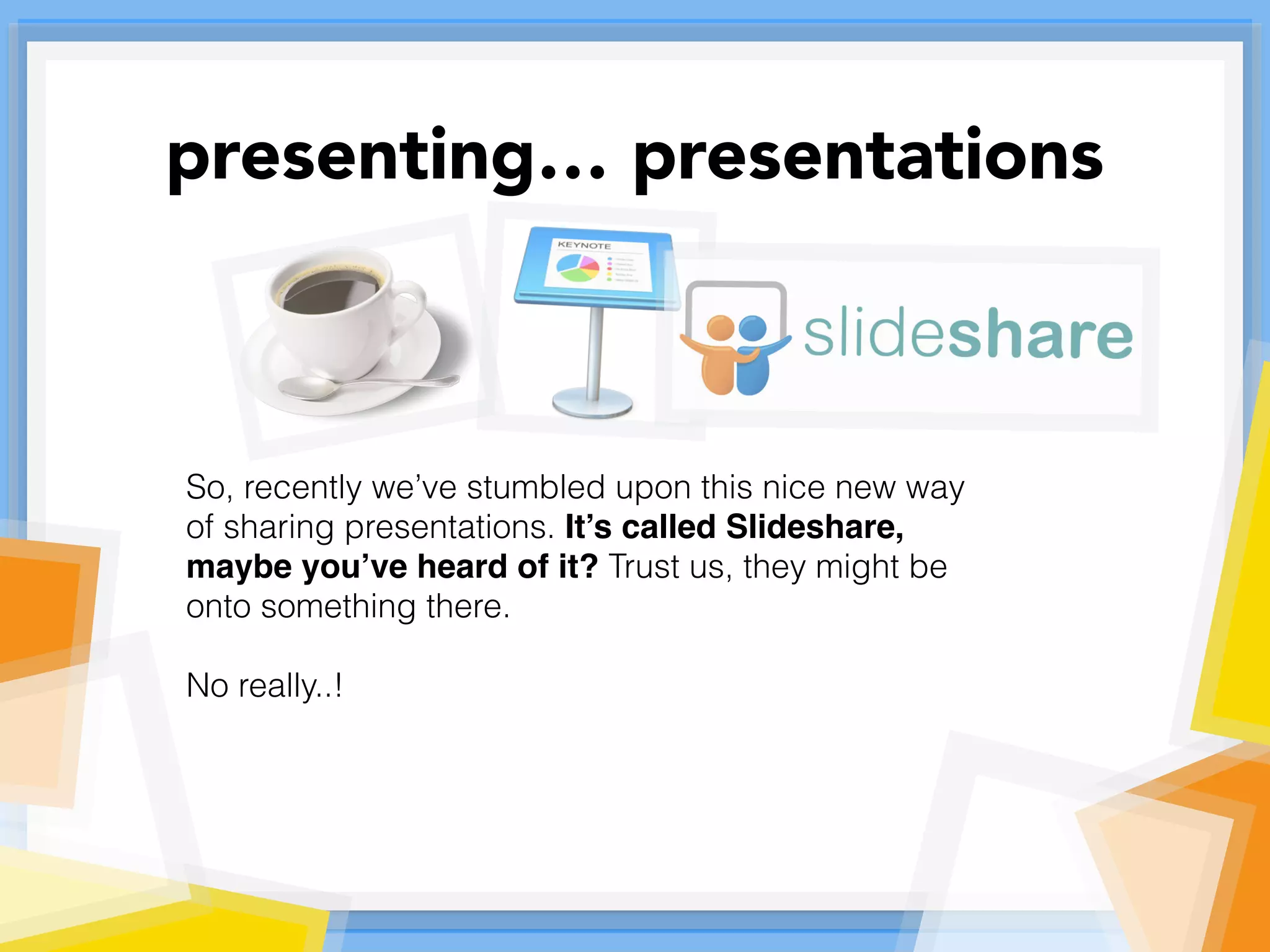 So, recently we’ve stumbled upon this nice new way
of sharing presentations. It’s called Slideshare,
maybe you’ve heard of it? Trust us, they might be
onto something there.
No really..!
presenting… presentations
 