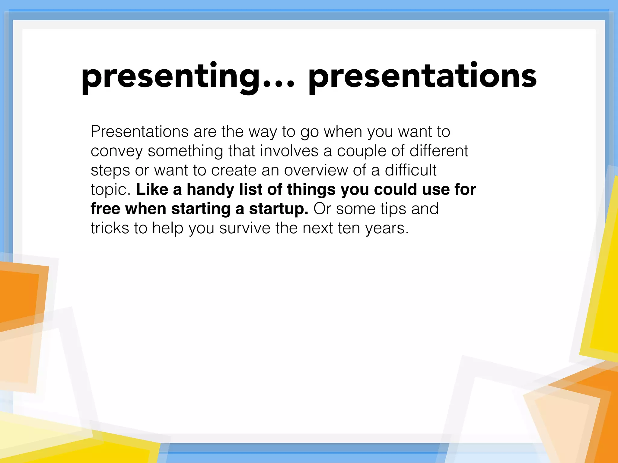 Presentations are the way to go when you want to
convey something that involves a couple of different
steps or want to create an overview of a difﬁcult
topic. Like a handy list of things you could use for
free when starting a startup. Or some tips and
tricks to help you survive the next ten years.
presenting… presentations
 