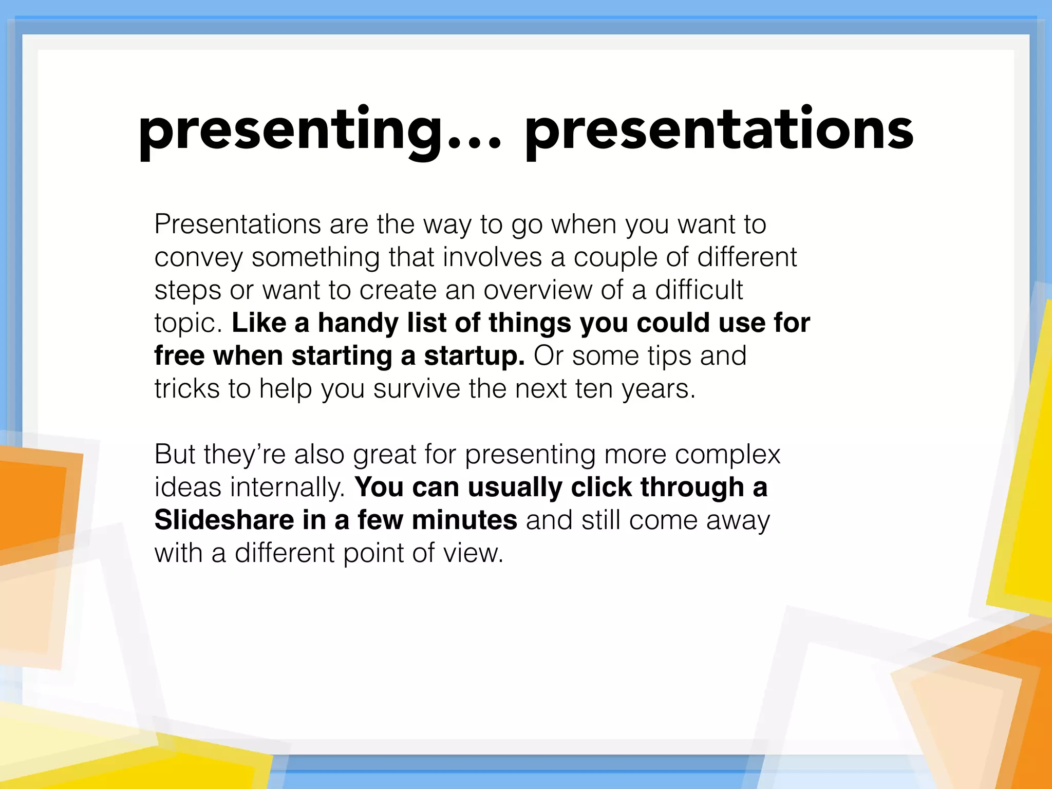 Presentations are the way to go when you want to
convey something that involves a couple of different
steps or want to create an overview of a difﬁcult
topic. Like a handy list of things you could use for
free when starting a startup. Or some tips and
tricks to help you survive the next ten years.
But they’re also great for presenting more complex
ideas internally. You can usually click through a
Slideshare in a few minutes and still come away
with a different point of view.
presenting… presentations
 
