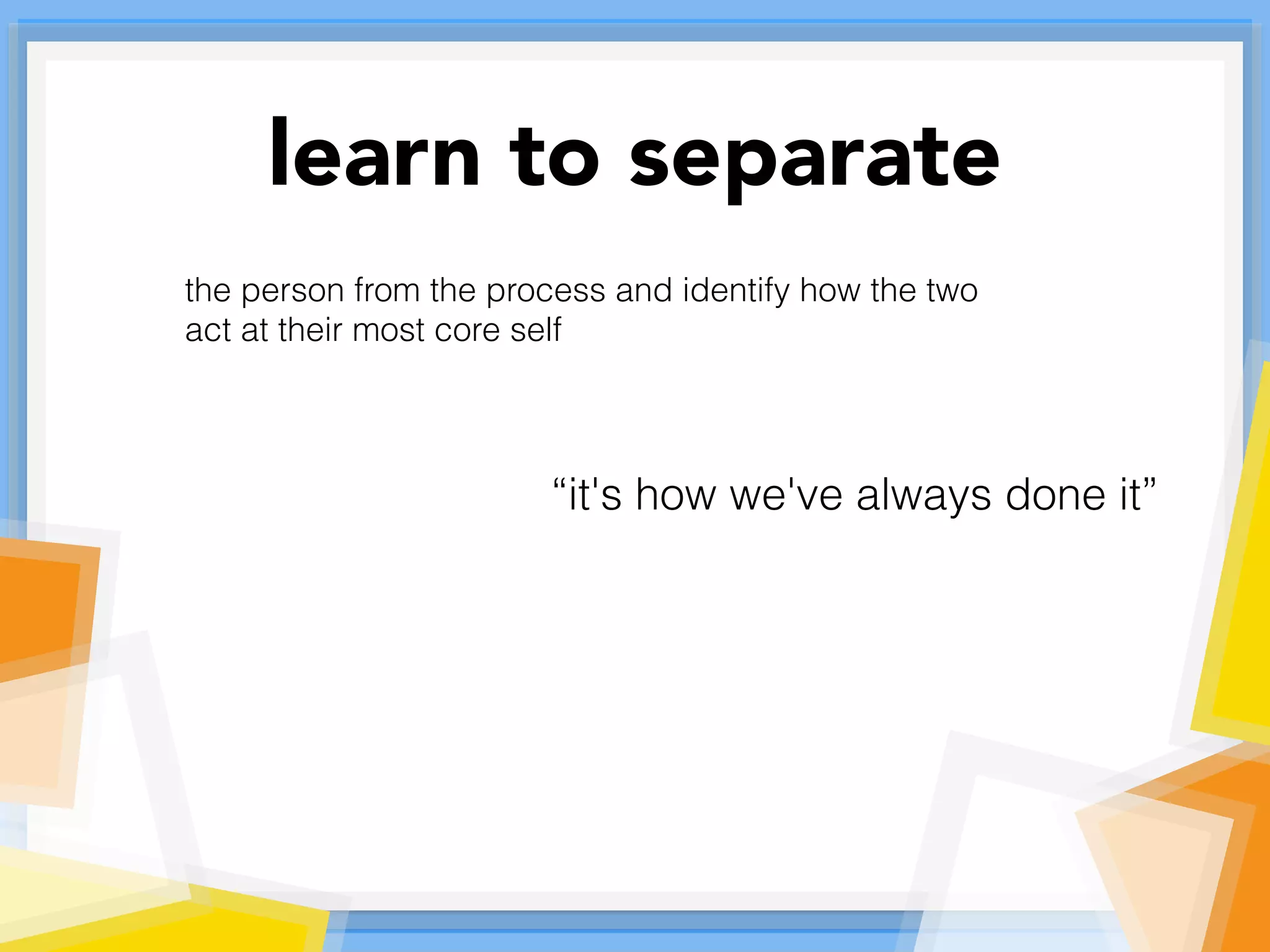 learn to separate
the person from the process and identify how the two
act at their most core self
“it's how we've always done it”
 