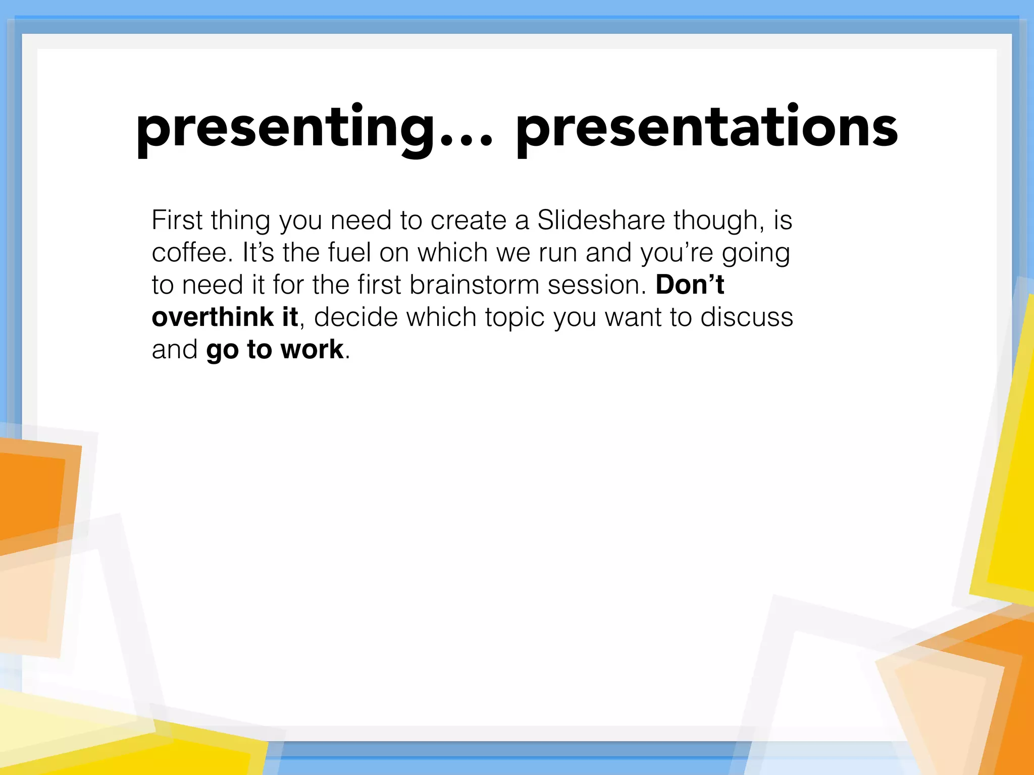 First thing you need to create a Slideshare though, is
coffee. It’s the fuel on which we run and you’re going
to need it for the ﬁrst brainstorm session. Don’t
overthink it, decide which topic you want to discuss
and go to work.
presenting… presentations
 