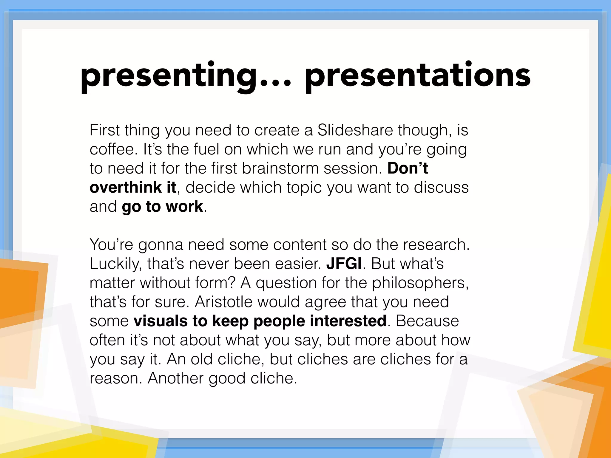 First thing you need to create a Slideshare though, is
coffee. It’s the fuel on which we run and you’re going
to need it for the ﬁrst brainstorm session. Don’t
overthink it, decide which topic you want to discuss
and go to work.
You’re gonna need some content so do the research.
Luckily, that’s never been easier. JFGI. But what’s
matter without form? A question for the philosophers,
that’s for sure. Aristotle would agree that you need
some visuals to keep people interested. Because
often it’s not about what you say, but more about how
you say it. An old cliche, but cliches are cliches for a
reason. Another good cliche.
presenting… presentations
 