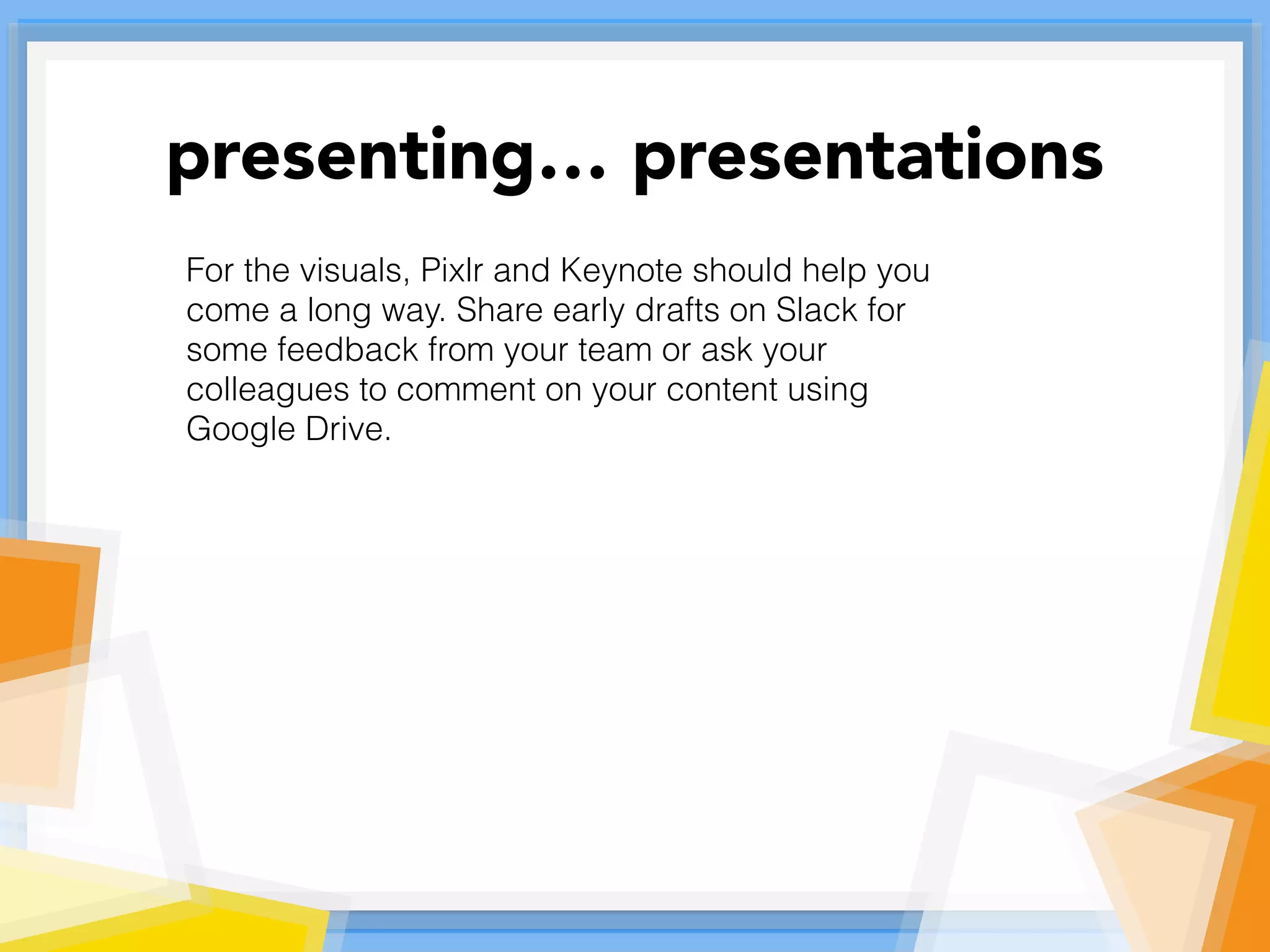 For the visuals, Pixlr and Keynote should help you
come a long way. Share early drafts on Slack for
some feedback from your team or ask your
colleagues to comment on your content using
Google Drive.
presenting… presentations
 