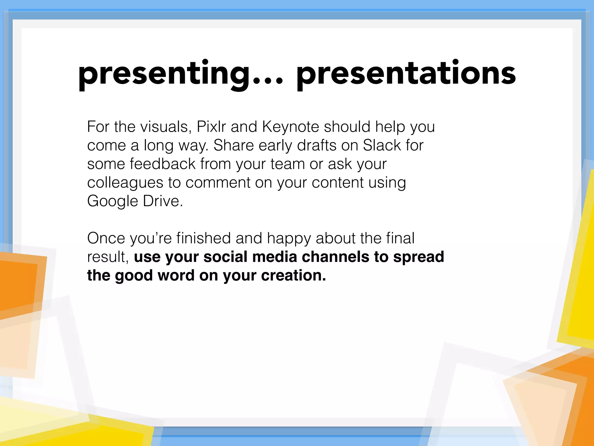 For the visuals, Pixlr and Keynote should help you
come a long way. Share early drafts on Slack for
some feedback from your team or ask your
colleagues to comment on your content using
Google Drive.
Once you’re ﬁnished and happy about the ﬁnal
result, use your social media channels to spread
the good word on your creation.
presenting… presentations
 
