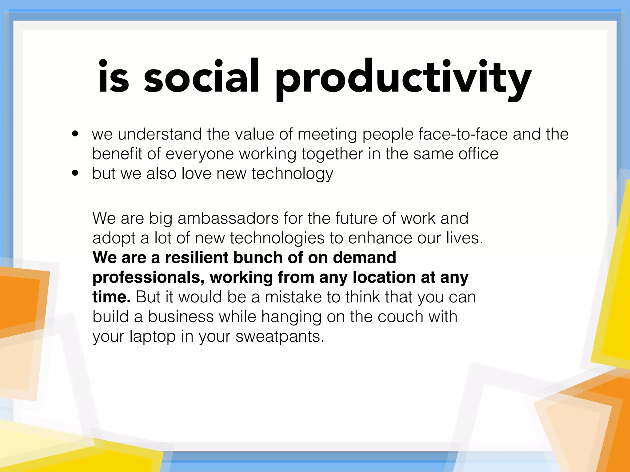• we understand the value of meeting people face-to-face and the
beneﬁt of everyone working together in the same ofﬁce
• but we also love new technology
We are big ambassadors for the future of work and
adopt a lot of new technologies to enhance our lives.
We are a resilient bunch of on demand
professionals, working from any location at any
time. But it would be a mistake to think that you can
build a business while hanging on the couch with
your laptop in your sweatpants.
is social productivity
 