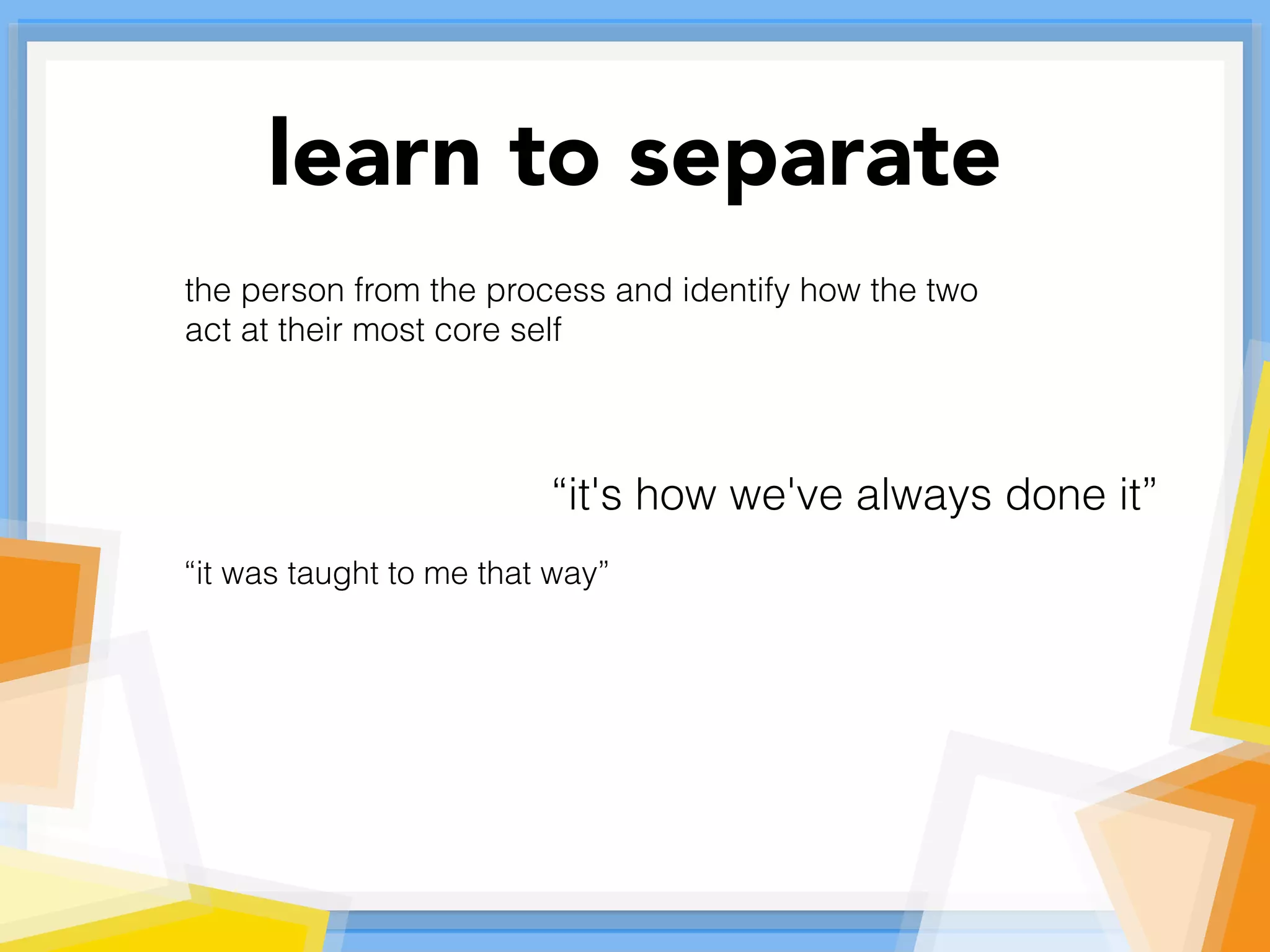 learn to separate
the person from the process and identify how the two
act at their most core self
“it's how we've always done it”
“it was taught to me that way”
 