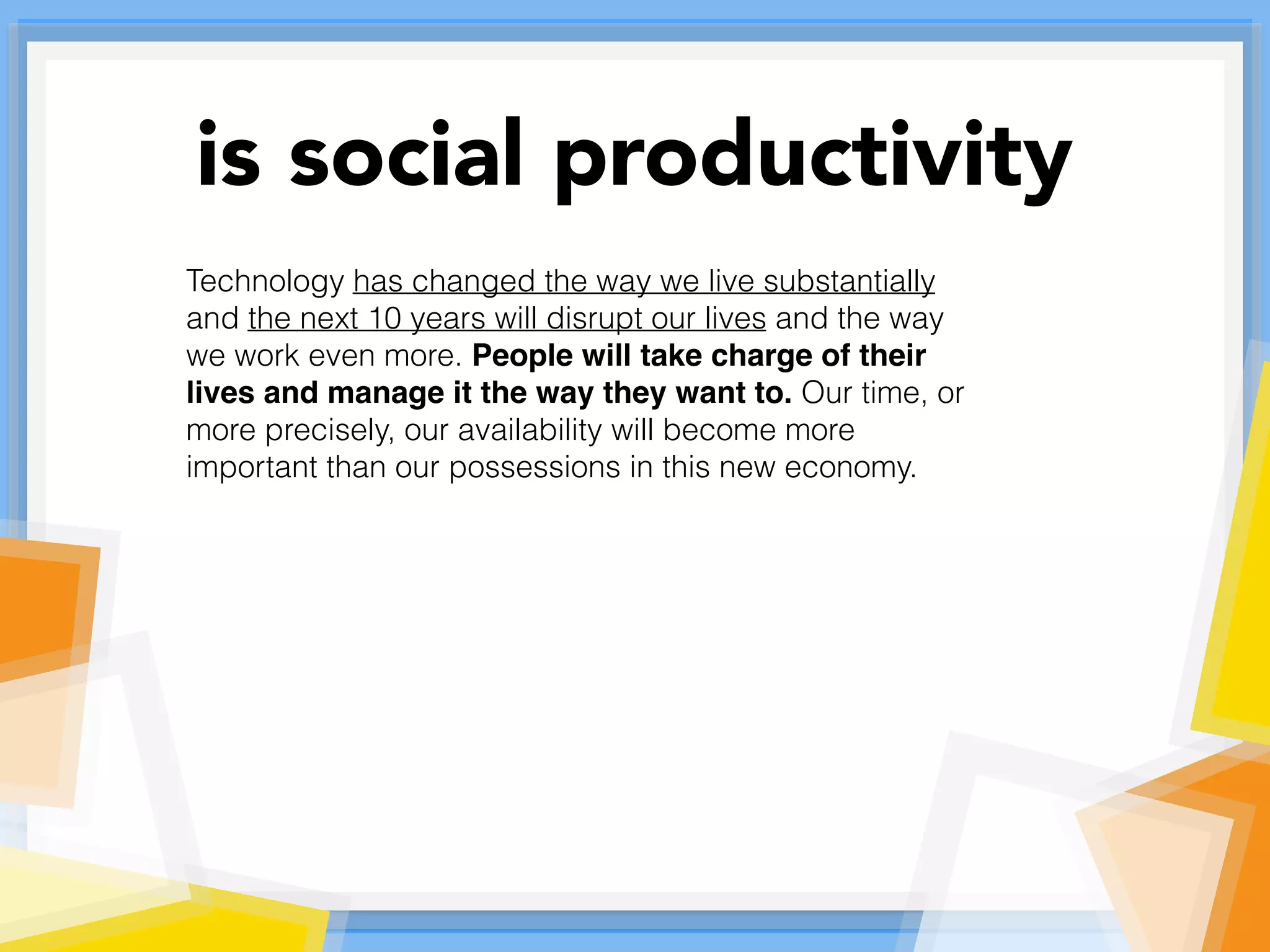 Technology has changed the way we live substantially
and the next 10 years will disrupt our lives and the way
we work even more. People will take charge of their
lives and manage it the way they want to. Our time, or
more precisely, our availability will become more
important than our possessions in this new economy.
is social productivity
 