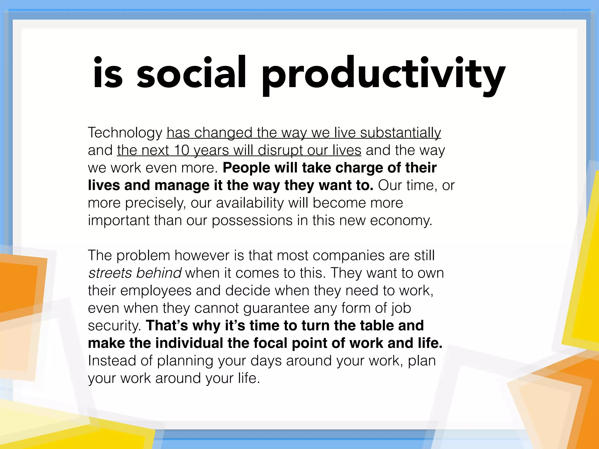 Technology has changed the way we live substantially
and the next 10 years will disrupt our lives and the way
we work even more. People will take charge of their
lives and manage it the way they want to. Our time, or
more precisely, our availability will become more
important than our possessions in this new economy.
The problem however is that most companies are still
streets behind when it comes to this. They want to own
their employees and decide when they need to work,
even when they cannot guarantee any form of job
security. That’s why it’s time to turn the table and
make the individual the focal point of work and life.
Instead of planning your days around your work, plan
your work around your life.
is social productivity
 