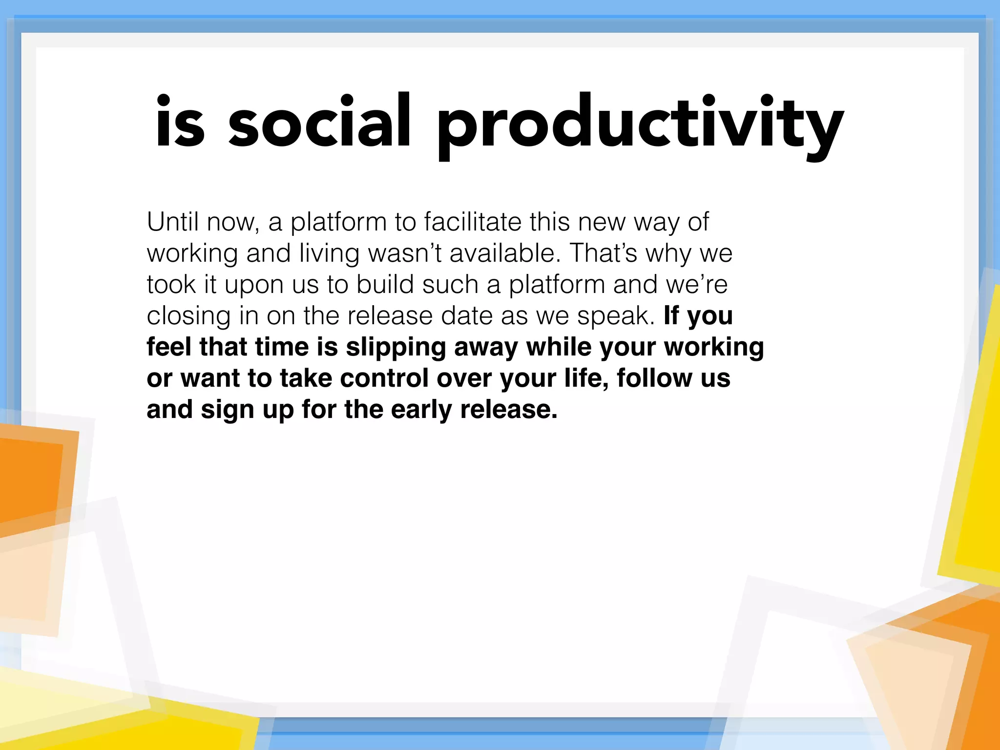 Until now, a platform to facilitate this new way of
working and living wasn’t available. That’s why we
took it upon us to build such a platform and we’re
closing in on the release date as we speak. If you
feel that time is slipping away while your working
or want to take control over your life, follow us
and sign up for the early release.
is social productivity
 