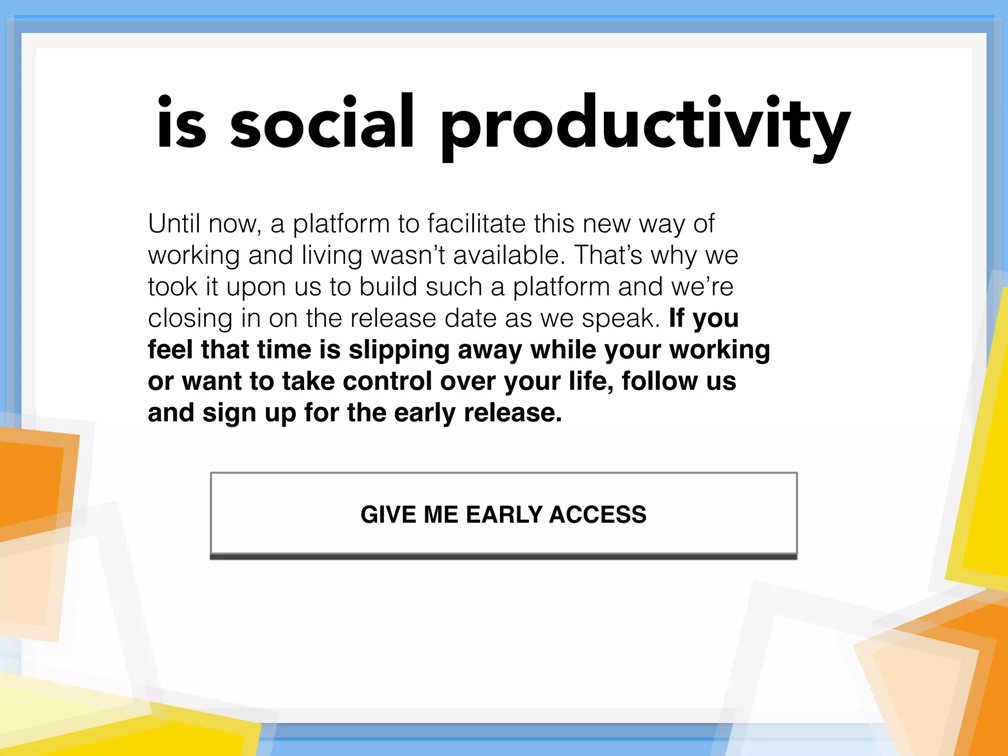 Until now, a platform to facilitate this new way of
working and living wasn’t available. That’s why we
took it upon us to build such a platform and we’re
closing in on the release date as we speak. If you
feel that time is slipping away while your working
or want to take control over your life, follow us
and sign up for the early release.
is social productivity
GIVE ME EARLY ACCESS
 