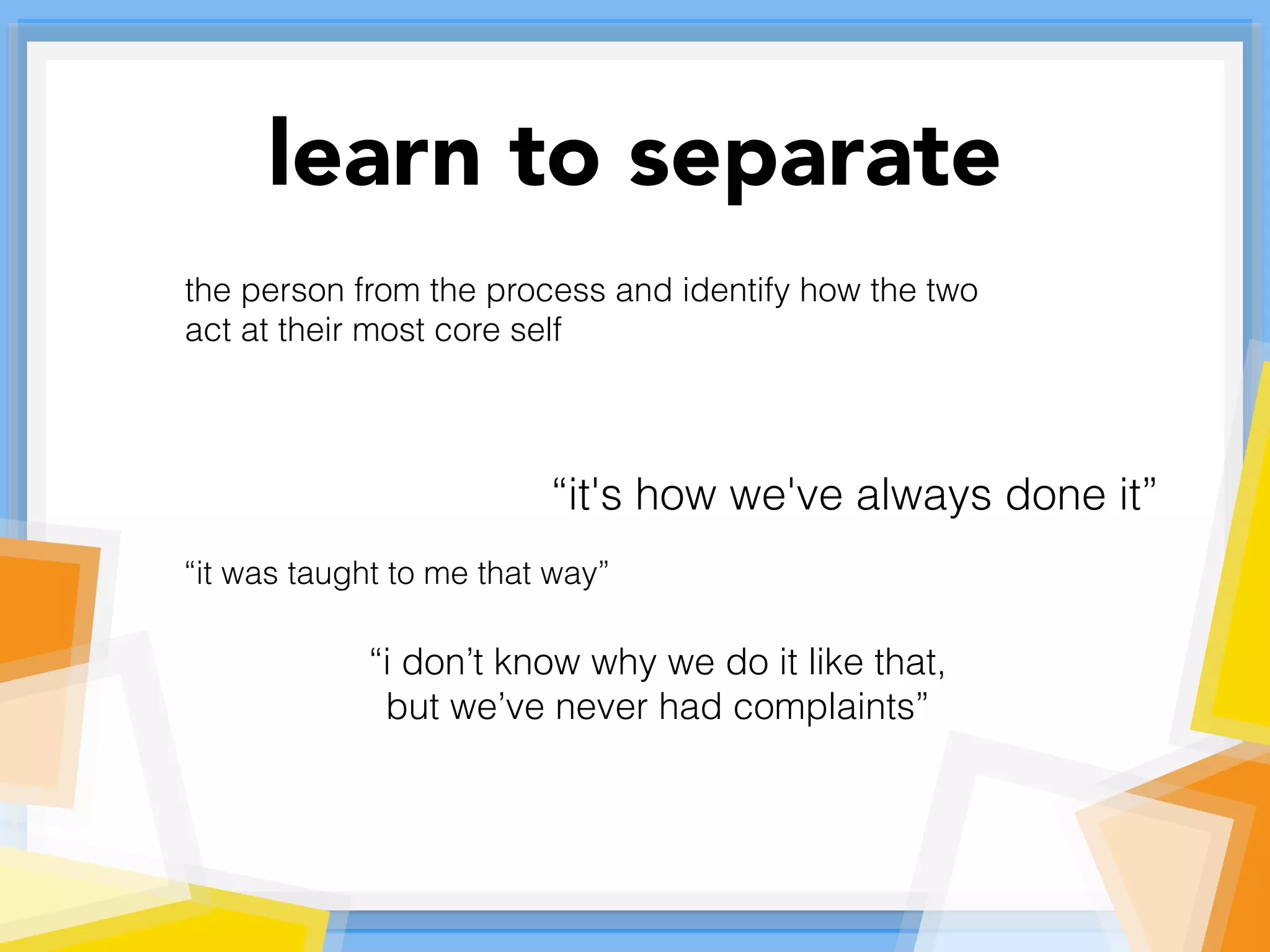 learn to separate
the person from the process and identify how the two
act at their most core self
“it's how we've always done it”
“it was taught to me that way”
“i don’t know why we do it like that,
but we’ve never had complaints”
 