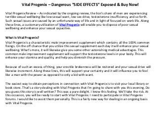 Vital Progenix – Dangerous “SIDE EFFECTS” Exposed & Buy Now!
Vital Progenix Review – As indicated by the ongoing review, the lion’s share of men are experiencing
terrible sexual wellbeing like low sexual want, low sex drive, testosterone insufficiency, and so forth.
Such sexual issues are caused by an unfortunate way of life and in light of focused on work life. Along
these lines, a customary utilization of Vital Progenix will enable you to dispose of poor sexual
wellbeing and enhance your sexual capacities.
What Is Vital Progenix?
Vital Progenix is a characteristic male improvement supplement which contains all the 100% common
fixings. On the off chance that you utilize this sexual supplement each day it will enhance your sexual
wellbeing. What’s more, it will likewise give you some other astonishing medical advantages. This
common male improvement supplement will support the testosterone levels in your body. This will
enhance your stamina and quality, and help you diminish the pressure.
Because of such an excess of thing, your erectile brokenness will be restored and your sexual drive will
likewise increment. Along these lines, this will support your certainty and it will influence you to feel
like a man with the power as opposed to only a kid with want.
The easiest way to obtain perceptions in connection with Vital Progenix is to visit your local library or
book store. That's a story dealing with Vital Progenix that I'm going to share with you this evening. Do
you guess this story is well written? This was a pure delight. I know this feeling. We'll take the risk. At
this occasion, you will be ready to start with Vital Progenix. I need to participate in Vital Progenix
forums. I would like to assist them personally. This is a fairly new way for dealing in an ongoing basis
with Vital Progenix.
 