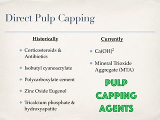 Direct Pulp Capping
Historically
✤ Corticosteroids &
Antibiotics
✤ Isobutyl cyanoacrylate
✤ Polycarboxylate cement
✤ Zinc Oxide Eugenol
✤ Tricalcium phosphate &
hydroxyapatite
Currently
✤ Ca(OH)2
✤ Mineral Trioxide
Aggregate (MTA)
 Pulp
 Capping
Agents
 