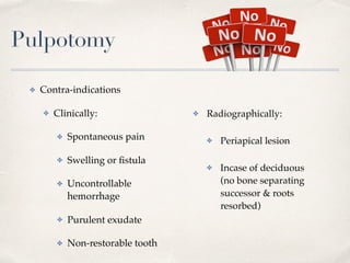 Pulpotomy
✤ Radiographically:
✤ Periapical lesion
✤ Incase of deciduous  
(no bone separating
successor & roots
resorbed)
✤ Contra-indications
✤ Clinically:
✤ Spontaneous pain
✤ Swelling or ﬁstula
✤ Uncontrollable
hemorrhage
✤ Purulent exudate
✤ Non-restorable tooth
 