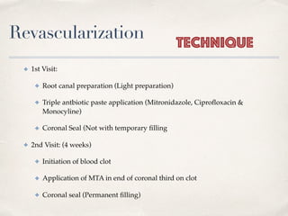 Revascularization
✤ 1st Visit:
✤ Root canal preparation (Light preparation)
✤ Triple antbiotic paste application (Mitronidazole, Ciproﬂoxacin &
Monocyline)
✤ Coronal Seal (Not with temporary ﬁlling
✤ 2nd Visit: (4 weeks)
✤ Initiation of blood clot
✤ Application of MTA in end of coronal third on clot
✤ Coronal seal (Permanent ﬁlling)
Technique
 