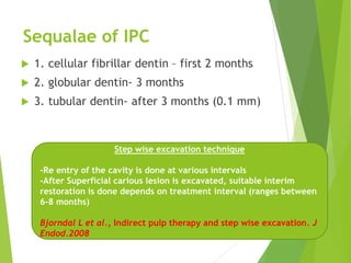 Sequalae of IPC
 1. cellular fibrillar dentin – first 2 months
 2. globular dentin- 3 months
 3. tubular dentin- after 3 months (0.1 mm)
Step wise excavation technique
-Re entry of the cavity is done at various intervals
-After Superficial carious lesion is excavated, suitable interim
restoration is done depends on treatment interval (ranges between
6-8 months)
Bjorndal L et al., Indirect pulp therapy and step wise excavation. J
Endod.2008
 