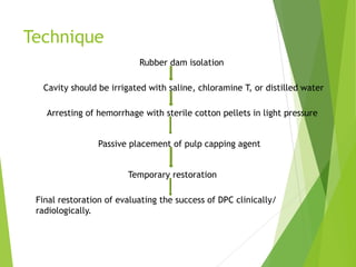 Technique
Rubber dam isolation
Cavity should be irrigated with saline, chloramine T, or distilled water
Arresting of hemorrhage with sterile cotton pellets in light pressure
Passive placement of pulp capping agent
Temporary restoration
Final restoration of evaluating the success of DPC clinically/
radiologically.
 