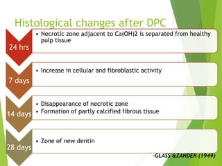 Histological changes after DPC
24 hrs
• Necrotic zone adjacent to Ca(OH)2 is separated from healthy
pulp tissue
7 days
• Increase in cellular and fibroblastic activity
14 days
• Disappearance of necrotic zone
• Formation of partly calcified fibrous tissue
28 days
• Zone of new dentin
-GLASS &ZANDER (1949)
 