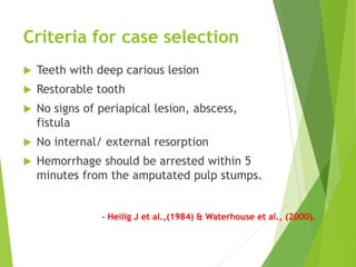 Criteria for case selection
 Teeth with deep carious lesion
 Restorable tooth
 No signs of periapical lesion, abscess,
fistula
 No internal/ external resorption
 Hemorrhage should be arrested within 5
minutes from the amputated pulp stumps.
- Heilig J et al.,(1984) & Waterhouse et al., (2000).
 