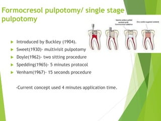 Formocresol pulpotomy/ single stage
pulpotomy
 Introduced by Buckley (1904).
 Sweet(1930)- multivisit pulpotomy
 Doyle(1962)- two sitting procedure
 Spedding(1965)- 5 minutes protocol
 Venham(1967)- 15 seconds procedure
-Current concept used 4 minutes application time.
 