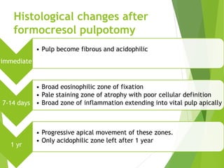 Histological changes after
formocresol pulpotomy
immediate
• Pulp become fibrous and acidophilic
7-14 days
• Broad eosinophilic zone of fixation
• Pale staining zone of atrophy with poor cellular definition
• Broad zone of inflammation extending into vital pulp apically
1 yr
• Progressive apical movement of these zones.
• Only acidophilic zone left after 1 year
 