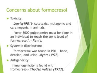 Concerns about formocresol
 Toxicity:
Lewis(1981)- cytotoxic, mutagenic and
carcinogenic in animals.
“over 3000 pulpotomies must be done in
an individual to reach the toxic level of
formocresol”.- Ranly.
 Systemic distribution:
formocresol was found in PDL, bone,
dentine, and urine- Myers (1978).
 Antigenocity:
immunogenicity is found with
fromocresol- Thoden valzen (1977).
 