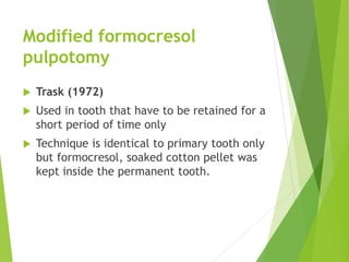 Modified formocresol
pulpotomy
 Trask (1972)
 Used in tooth that have to be retained for a
short period of time only
 Technique is identical to primary tooth only
but formocresol, soaked cotton pellet was
kept inside the permanent tooth.
 