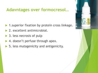 Adavntages over formocresol…
 1.superior fixation by protein cross linkage.
 2. excellent antimicrobial.
 3. less necrosis of pulp
 4. doesn’t perfuse through apex.
 5. less mutagenicity and antigenicity.
 