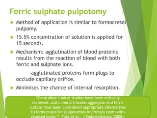Ferric sulphate pulpotomy
 Method of application is similar to formocresol
pulpomy.
 15.5% concentration of solution is applied for
15 seconds.
 Mechanism: agglutination of blood proteins
results from the reaction of blood with both
ferric and sulphate ions.
-agglutinated proteins form plugs to
occlude capillary orifice.
 Minimises the chance of internal resorption.
“Controlled clinical studies have been critically
reviewed, and mineral trioxide aggregate and ferric
sulfate have been considered appropriate alternatives
to formocresol for pulpotomies in primary teeth with
 