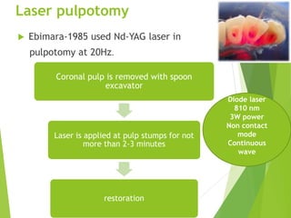 Laser pulpotomy
 Ebimara-1985 used Nd-YAG laser in
pulpotomy at 20Hz.
Coronal pulp is removed with spoon
excavator
Laser is applied at pulp stumps for not
more than 2-3 minutes
restoration
Diode laser
810 nm
3W power
Non contact
mode
Continuous
wave
 