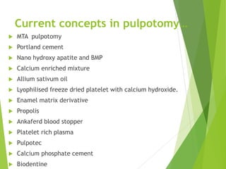 Current concepts in pulpotomy…
 MTA pulpotomy
 Portland cement
 Nano hydroxy apatite and BMP
 Calcium enriched mixture
 Allium sativum oil
 Lyophilised freeze dried platelet with calcium hydroxide.
 Enamel matrix derivative
 Propolis
 Ankaferd blood stopper
 Platelet rich plasma
 Pulpotec
 Calcium phosphate cement
 Biodentine
 