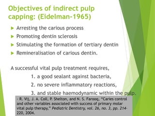 Objectives of indirect pulp
capping: (Eidelman-1965)
 Arresting the carious process
 Promoting dentin sclerosis
 Stimulating the formation of tertiary dentin
 Remineralisation of carious dentin.
A successful vital pulp treatment requires,
1. a good sealant against bacteria,
2. no severe inflammatory reactions,
3. and stable haemodynamic within the pulp.
- R. Vij, J. A. Coll, P. Shelton, and N. S. Farooq, “Caries control
and other variables associated with success of primary molar
vital pulp therapy,” Pediatric Dentistry, vol. 26, no. 3, pp. 214–
220, 2004.
 