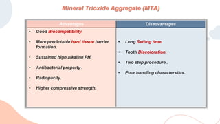 Mineral Trioxide Aggregate (MTA)
Advantages Disadvantages
• Good Biocompatibility.
• More predictable hard tissue barrier
formation.
• Sustained high alkaline PH.
• Antibacterial property .
• Radiopacity.
• Higher compressive strength.
• Long Setting time.
• Tooth Discoloration.
• Two step procedure .
• Poor handling characterstics.
 