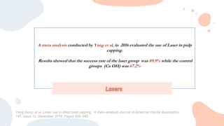 A meta analysis conducted by Yang et al, in 2016 evaluated the use of Laser in pulp
capping.
Results showed that the success rate of the laser group was 89.9% while the control
groups (Ca OH) was 67.2%
Lasers
Yang Deng, et al. Laser use in direct pulp capping : A meta-analysis Journal of American Dental Association,
147, Issue 12, December 2016, Pages 935–942
 