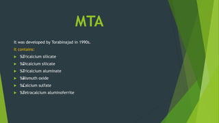 MTA
It was developed by Torabinajad in 1990s.
It contains:
 ‰
. Tricalcium silicate
 ‰
. Dicalcium silicate
 ‰
. Tricalcium aluminate
 ‰
. Bismuth oxide
 ‰
. Calcium sulfate
 ‰
. Tetracalcium aluminoferrite
 