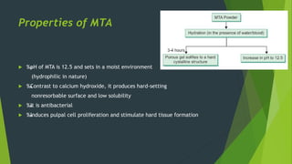 Properties of MTA
 ‰
. pH of MTA is 12.5 and sets in a moist environment
(hydrophilic in nature)
 ‰
. Contrast to calcium hydroxide, it produces hard-setting
nonresorbable surface and low solubility
 ‰
. It is antibacterial
 ‰
. Induces pulpal cell proliferation and stimulate hard tissue formation
 