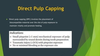 Direct Pulp Capping
 Direct pulp capping (DPC) involves the placement of
biocompatible material over the site of pulp exposure to
maintain vitality and promote healing.
 