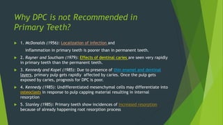 Why DPC is not Recommended in
Primary Teeth?
 1. McDonalds (1956): Localization of infection and
inflammation in primary teeth is poorer than in permanent teeth.
 2. Rayner and Southam (1979): Effects of dentinal caries are seen very rapidly
in primary teeth than the permanent teeth.
 3. Kennedy and Kopel (1985): Due to presence of thin enamel and dentinal
layers, primary pulp gets rapidly affected by caries. Once the pulp gets
exposed by caries, prognosis for DPC is poor.
 4. Kennedy (1985): Undifferentiated mesenchymal cells may differentiate into
osteoclasts in response to pulp capping material resulting in internal
resorption
 5. Stanley (1985): Primary teeth show incidences of increased resorption
because of already happening root resorption process
 