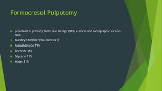Formocresol Pulpotomy
 preferred in primary teeth due to high (98%) clinical and radiographic success
rate.
 Buckley’s formocresol consists of
 Formaldehyde 19%
 Tricresol 35%
 Glycerin 15%
 Water 31%
 