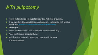 MTA pulpotomy
 recent material used for pulpotomies with a high rate of success.
 It has excellent biocompatibility, an alkaline pH, radiopacity, high sealing
ability, and promotes regeneration of the original tissues.
 Technique:
 Isolate the tooth with a rubber dam and remove coronal pulp.
 Place the MTA over the pulp stump
 and close the tooth with temporary cement until the apex
of the tooth close.
 