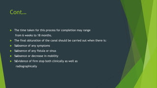 Cont…
 The time taken for this process for completion may range
from 6 weeks to 18 months.
 The final obturation of the canal should be carried out when there is:
 ‰
. Absence of any symptoms
 ‰
. Absence of any fistula or sinus
 ‰
. Absence or decrease in mobility
 ‰
. Evidence of firm stop both clinically as well as
radiographically
 