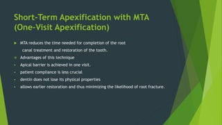 Short-Term Apexification with MTA
(One-Visit Apexification)
 MTA reduces the time needed for completion of the root
canal treatment and restoration of the tooth.
 Advantages of this technique
 Apical barrier is achieved in one visit.
 patient compliance is less crucial
 dentin does not lose its physical properties
 allows earlier restoration and thus minimizing the likelihood of root fracture.
 