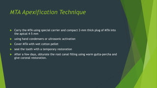 MTA Apexification Technique
 Carry the MTA using special carrier and compact 2-mm thick plug of MTA into
the apical 4–5 mm
 using hand condensers or ultrasonic activation
 Cover MTA with wet cotton pellet
 seal the tooth with a temporary restoration
 After a few days, obturate the root canal filling using warm gutta-percha and
give coronal restoration.
 
