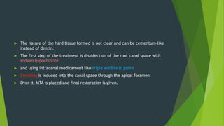  The nature of the hard tissue formed is not clear and can be cementum-like
instead of dentin.
 The first step of the treatment is disinfection of the root canal space with
sodium hypochlorite
 and using intracanal medicament like triple antibiotic paste
 bleeding is induced into the canal space through the apical foramen
 Over it, MTA is placed and final restoration is given.
 